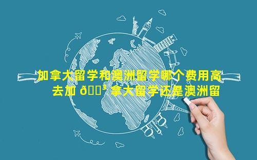 加拿大留学和澳洲留学哪个费用高 去加 🐳 拿大留学还是澳洲留学好